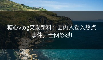 糖心vlog突发新料：圈内人卷入热点事件，全网怒怼!
