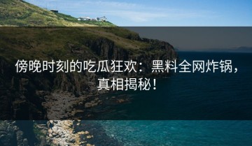 傍晚时刻的吃瓜狂欢：黑料全网炸锅，真相揭秘！
