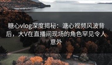 糖心vlog深度揭秘：溏心视频风波背后，大V在直播间现场的角色罕见令人意外