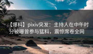 【爆料】pixiv突发：主持人在中午时分被曝曾参与猛料，震惊席卷全网