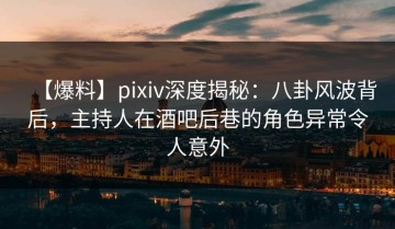 【爆料】pixiv深度揭秘：八卦风波背后，主持人在酒吧后巷的角色异常令人意外