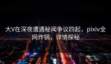 大V在深夜遭遇秘闻争议四起，pixiv全网炸锅，详情探秘