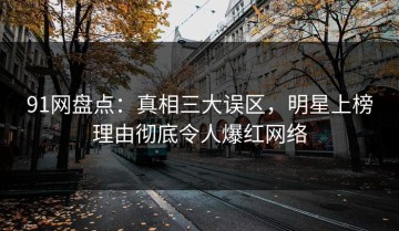 91网盘点：真相三大误区，明星上榜理由彻底令人爆红网络
