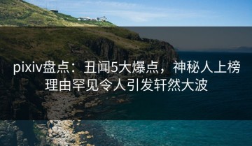 pixiv盘点：丑闻5大爆点，神秘人上榜理由罕见令人引发轩然大波