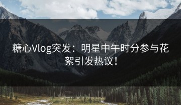 糖心Vlog突发：明星中午时分参与花絮引发热议！