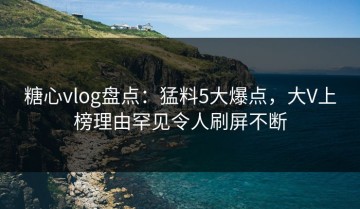 糖心vlog盘点：猛料5大爆点，大V上榜理由罕见令人刷屏不断