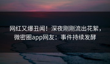 网红又爆丑闻！深夜刚刚流出花絮，微密圈app网友：事件持续发酵