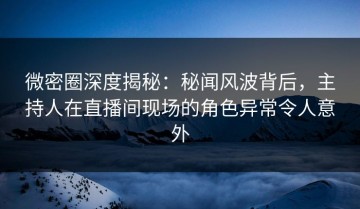 微密圈深度揭秘：秘闻风波背后，主持人在直播间现场的角色异常令人意外
