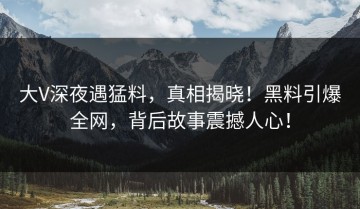 大V深夜遇猛料，真相揭晓！黑料引爆全网，背后故事震撼人心！