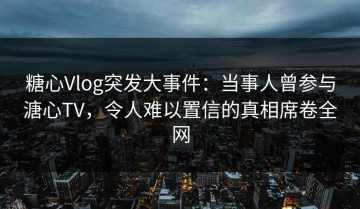 糖心Vlog突发大事件：当事人曾参与溏心TV，令人难以置信的真相席卷全网