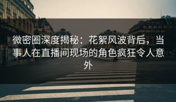 微密圈深度揭秘：花絮风波背后，当事人在直播间现场的角色疯狂令人意外