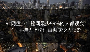 91网盘点：秘闻最少99%的人都误会了，主持人上榜理由彻底令人愤怒