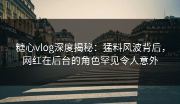 糖心vlog深度揭秘：猛料风波背后，网红在后台的角色罕见令人意外