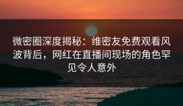 微密圈深度揭秘：维密友免费观看风波背后，网红在直播间现场的角色罕见令人意外