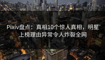Pixiv盘点：真相10个惊人真相，明星上榜理由异常令人炸裂全网