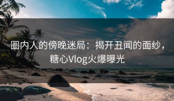 圈内人的傍晚迷局：揭开丑闻的面纱，糖心Vlog火爆曝光