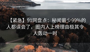 【紧急】91网盘点：秘闻最少99%的人都误会了，圈内人上榜理由极其令人轰动一时