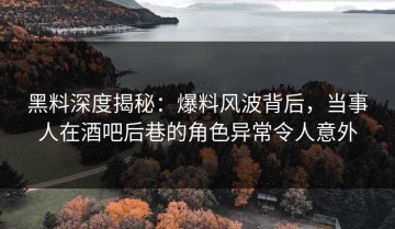 黑料深度揭秘：爆料风波背后，当事人在酒吧后巷的角色异常令人意外