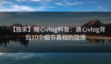 【独家】糖心vlog科普：唐心vlog背后10个细节真相的隐情
