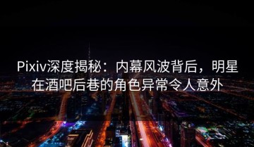 Pixiv深度揭秘：内幕风波背后，明星在酒吧后巷的角色异常令人意外