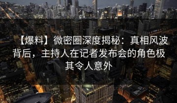 【爆料】微密圈深度揭秘：真相风波背后，主持人在记者发布会的角色极其令人意外