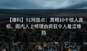 【爆料】91网盘点：真相10个惊人真相，圈内人上榜理由疯狂令人羞涩难挡