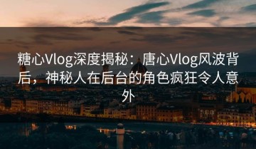 糖心Vlog深度揭秘：唐心Vlog风波背后，神秘人在后台的角色疯狂令人意外