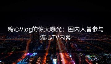 糖心Vlog的惊天曝光：圈内人曾参与溏心TV内幕