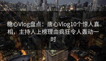 糖心Vlog盘点：唐心Vlog10个惊人真相，主持人上榜理由疯狂令人轰动一时
