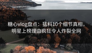 糖心vlog盘点：猛料10个细节真相，明星上榜理由疯狂令人炸裂全网