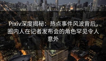 Pixiv深度揭秘：热点事件风波背后，圈内人在记者发布会的角色罕见令人意外