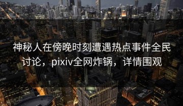 神秘人在傍晚时刻遭遇热点事件全民讨论，pixiv全网炸锅，详情围观