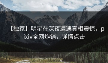 【独家】明星在深夜遭遇真相震惊，pixiv全网炸锅，详情点击