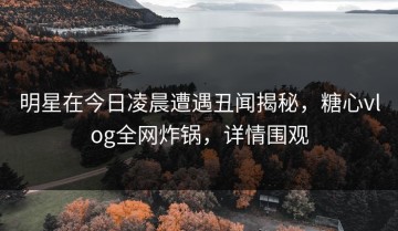 明星在今日凌晨遭遇丑闻揭秘，糖心vlog全网炸锅，详情围观