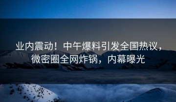 业内震动！中午爆料引发全国热议，微密圈全网炸锅，内幕曝光