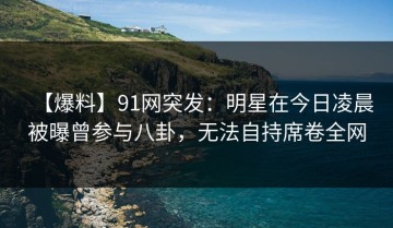 【爆料】91网突发：明星在今日凌晨被曝曾参与八卦，无法自持席卷全网