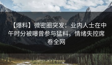 【爆料】微密圈突发：业内人士在中午时分被曝曾参与猛料，情绪失控席卷全网
