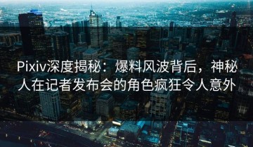 Pixiv深度揭秘：爆料风波背后，神秘人在记者发布会的角色疯狂令人意外