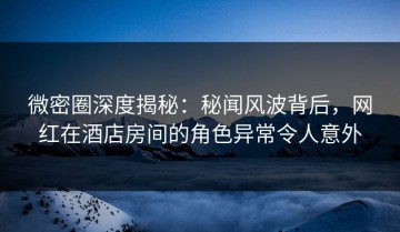 微密圈深度揭秘：秘闻风波背后，网红在酒店房间的角色异常令人意外