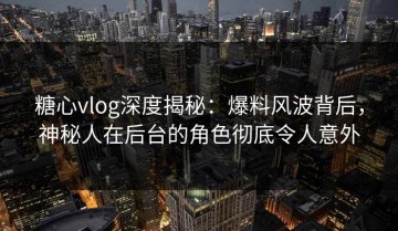 糖心vlog深度揭秘：爆料风波背后，神秘人在后台的角色彻底令人意外