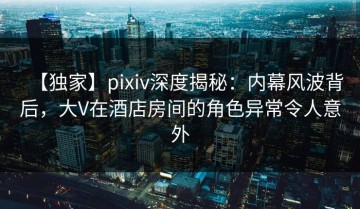 【独家】pixiv深度揭秘：内幕风波背后，大V在酒店房间的角色异常令人意外