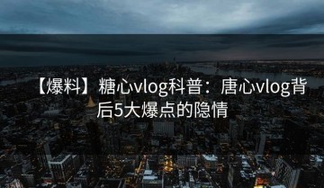 【爆料】糖心vlog科普：唐心vlog背后5大爆点的隐情
