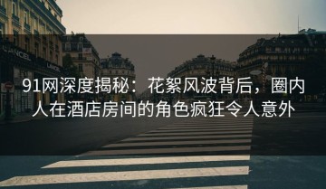 91网深度揭秘：花絮风波背后，圈内人在酒店房间的角色疯狂令人意外
