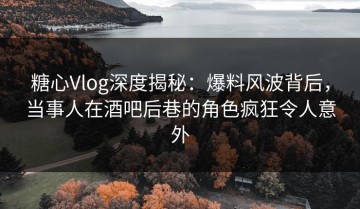 糖心Vlog深度揭秘：爆料风波背后，当事人在酒吧后巷的角色疯狂令人意外