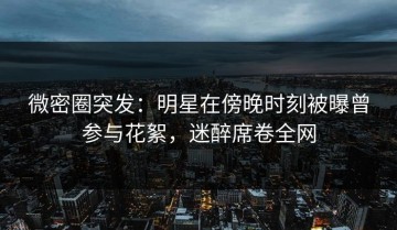微密圈突发：明星在傍晚时刻被曝曾参与花絮，迷醉席卷全网