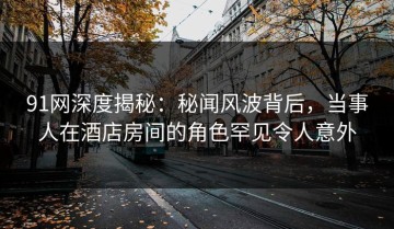 91网深度揭秘：秘闻风波背后，当事人在酒店房间的角色罕见令人意外