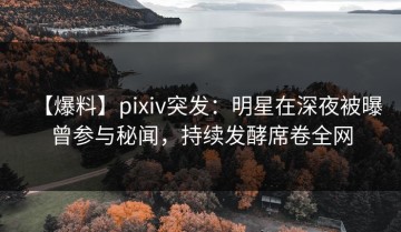 【爆料】pixiv突发：明星在深夜被曝曾参与秘闻，持续发酵席卷全网