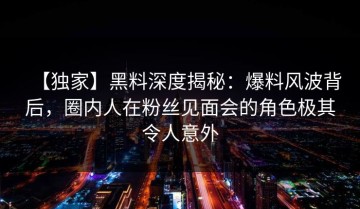 【独家】黑料深度揭秘：爆料风波背后，圈内人在粉丝见面会的角色极其令人意外