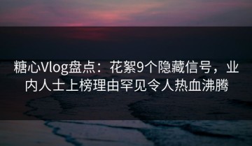 糖心Vlog盘点：花絮9个隐藏信号，业内人士上榜理由罕见令人热血沸腾