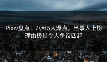 Pixiv盘点：八卦5大爆点，当事人上榜理由极其令人争议四起